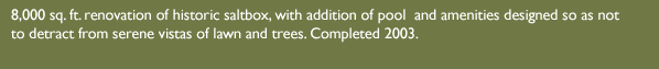 8,000 sq. ft. renovation of historic saltbox, with addition of pool and amenities designed so as not to detract from serene vistas of lawn and trees. Completed 2003.