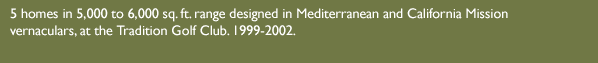 5 homes in 5,000 to 6,000 sq. ft. range designed in Mediterranean and California Mission vernaculars, at the Tradition Golf Club. 1999-2002.