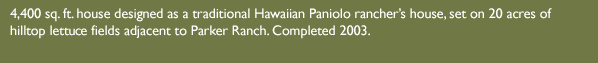 4,400 sq. ft. house designed as a traditional Hawaiian Paniolo rancher’s house, set on 20 acres of hilltop lettuce fields adjacent to Parker Ranch. Completed 2003.